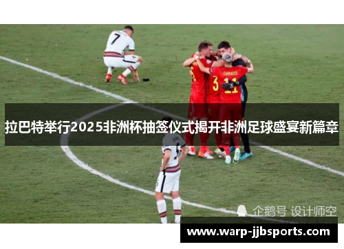 拉巴特举行2025非洲杯抽签仪式揭开非洲足球盛宴新篇章 拉巴特举行2025非洲杯抽签仪式揭开非洲足球盛宴新篇章